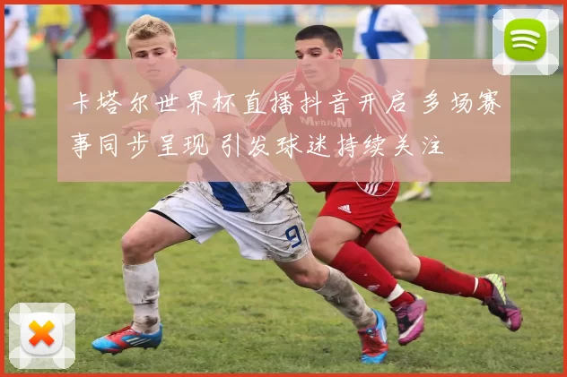 卡塔尔世界杯直播抖音开启 多场赛事同步呈现 引发球迷持续关注