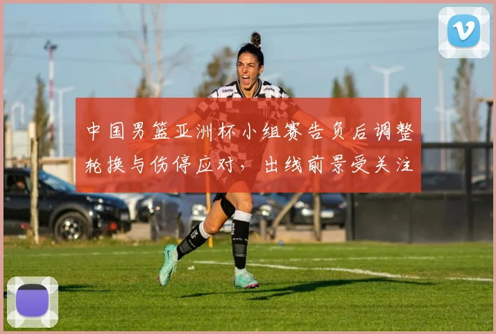 中国男篮亚洲杯小组赛告负后调整轮换与伤停应对，出线前景受关注
