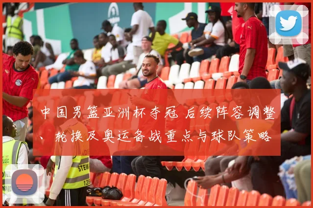 中国男篮亚洲杯夺冠 后续阵容调整、轮换及奥运备战重点与球队策略变化