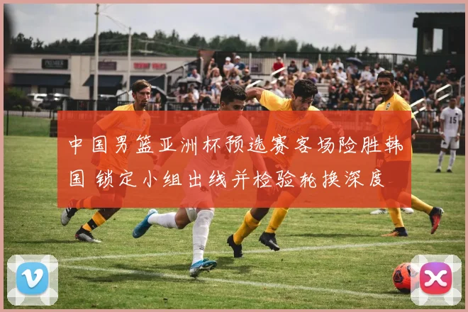 中国男篮亚洲杯预选赛客场险胜韩国 锁定小组出线并检验轮换深度