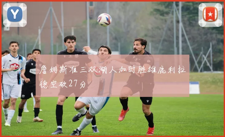 詹姆斯准三双湖人加时胜雄鹿利拉德空砍27分