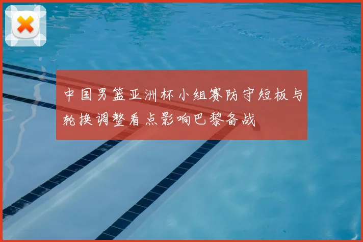 中国男篮亚洲杯小组赛防守短板与轮换调整看点影响巴黎备战