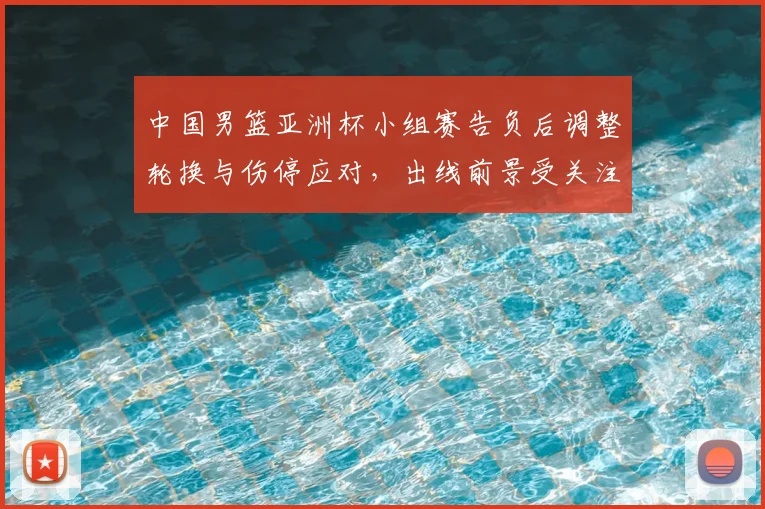 中国男篮亚洲杯小组赛告负后调整轮换与伤停应对，出线前景受关注