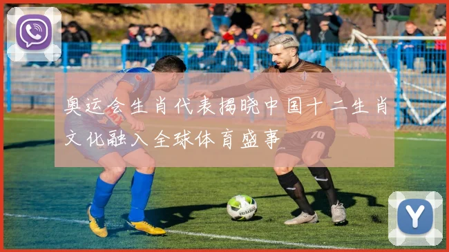奥运会生肖代表揭晓中国十二生肖文化融入全球体育盛事