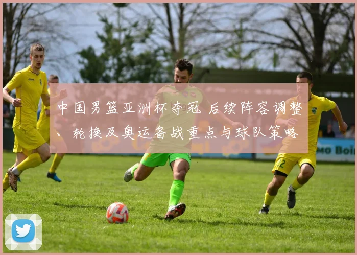 中国男篮亚洲杯夺冠 后续阵容调整、轮换及奥运备战重点与球队策略变化